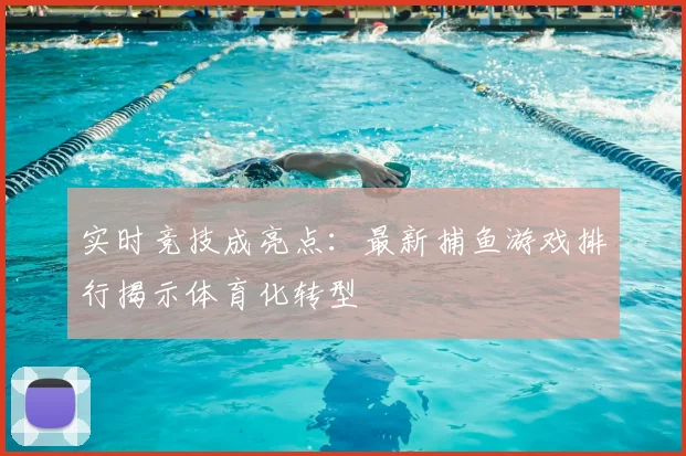 实时竞技成亮点：最新捕鱼游戏排行揭示体育化转型